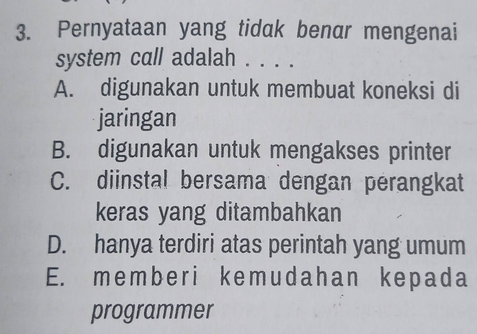 Pernyataan yang tidak benar mengenai
system call adalah . . . .
A. digunakan untuk membuat koneksi di
jaringan
B. digunakan untuk mengakses printer
C. diinstal bersama dengan perangkat
keras yang ditambahkan
D. hanya terdiri atas perintah yang umum
E. memberi kemudahan kepada
programmer