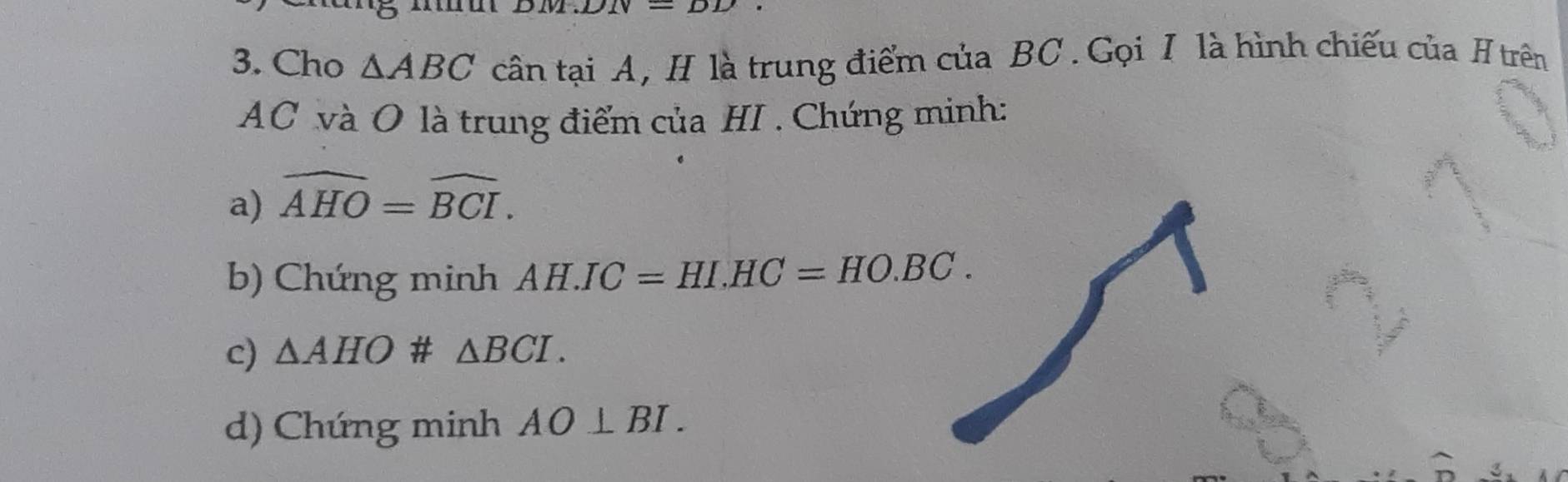 Cho △ ABC cân tại A, H là trung điểm của BC.Gọi I là hình chiếu của H trên
AC và O là trung điểm của HI . Chứng minh: 
a) widehat AHO=widehat BCI. 
b) Chứng minh AH.IC=HI. HC=HO.BC. 
c) △ AHO # △ BCI. 
d) Chứng minh AO⊥ BI.