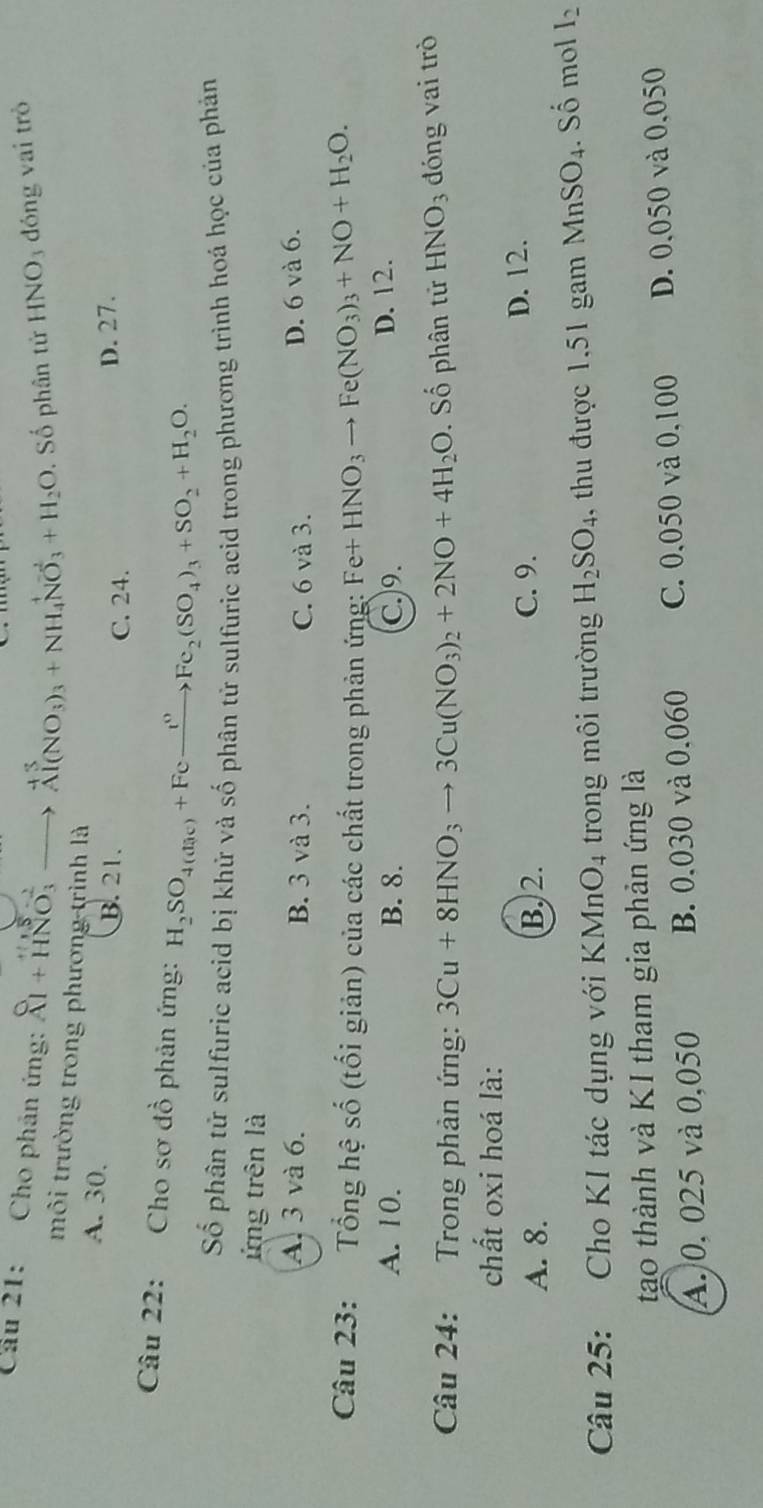 Cầu 21: Cho phân ứng: beginarrayr  A Al+HNO_3^((2-)to endarray) beginarrayr +3 Al(NO_3)_3+NH_4NO_3+H_2O. Số phân tử HNO_3 đóng vai trò
môi trường trong phương trình là
A. 30.
B. 21. C. 24.
D. 27.
Câu 22: Cho sơ đồ phản ứng: H_2SO_4(dac)+Fexrightarrow t^0Fe_2(SO_4)_3+SO_2+H_2O.
Số phân tử sulfuric acid bị khử và số phân tử sulfuric acid trong phương trình hoá học của phản
ứng trên là
A. 3 và 6. B. 3 và 3. D. 6 và 6.
C. 6 và 3.
Câu 23: Tổng hệ shat o (tối giản) của các chất trong phản ứng: Fe+HNO_3to Fe(NO_3)_3+NO+H_2O.
A. 10. B. 8. C.9.
D. 12.
Câu 24: Trong phản ứng: 3Cu+8HNO_3to 3Cu(NO_3)_2+2NO+4H_2O. Số phân tử HNO_3 dóng vai trò
chất oxi hoá là:
A. 8. B. 2. C. 9. D. 12.
Câu 25: Cho KI tác dụng với KMnO₄ trong môi trường H_2SO_4. , thu được 1,51 gam MnSO_4. Số mol I_2
tạo thành và KI tham gia phản ứng là
A. 0, 025 và 0,050 B. 0,030 và 0.060 C. 0,050 và 0,100 D. 0,050 và 0,050