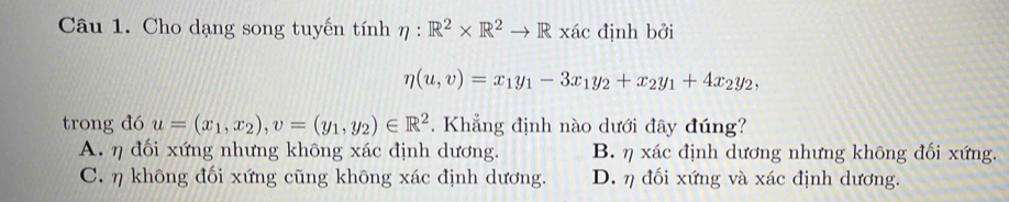 Cho dạng song tuyến tính eta :R^2* R^2to R* ac định bởi
eta (u,v)=x_1y_1-3x_1y_2+x_2y_1+4x_2y_2, 
trong đó u=(x_1,x_2), v=(y_1,y_2)∈ R^2. Khẳng định nào dưới đây đúng?
A. η đối xứng nhưng không xác định dương. B. η xác định dương nhưng không đối xứng.
C. η không đối xứng cũng không xác định dương. D. η đối xứng và xác định dương.