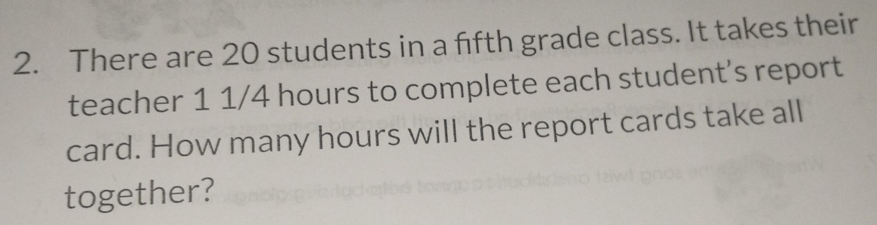 There are 20 students in a fifth grade class. It takes their 
teacher 1 1/4 hours to complete each student's report 
card. How many hours will the report cards take all 
together?