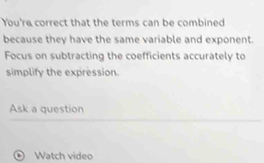 You're correct that the terms can be combined 
because they have the same variable and exponent. 
Focus on subtracting the coefficients accurately to 
simplify the expression. 
Ask a question 
Watch video