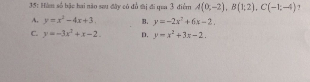 35: Hàm số bậc hai nào sau đây có đồ thị đi qua 3 điểm A(0;-2), B(1;2), C(-1;-4) ?
A. y=x^2-4x+3. B. y=-2x^2+6x-2.
C. y=-3x^2+x-2. D. y=x^2+3x-2.