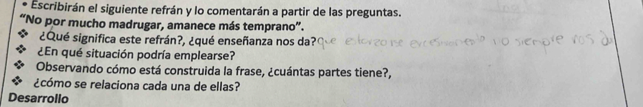 Escribirán el siguiente refrán y lo comentarán a partir de las preguntas. 
"No por mucho madrugar, amanece más temprano". 
¿Qué significa este refrán?, ¿qué enseñanza nos da?( 
¿En qué situación podría emplearse? 
Observando cómo está construida la frase, ¿cuántas partes tiene?, 
¿cómo se relaciona cada una de ellas? 
Desarrollo