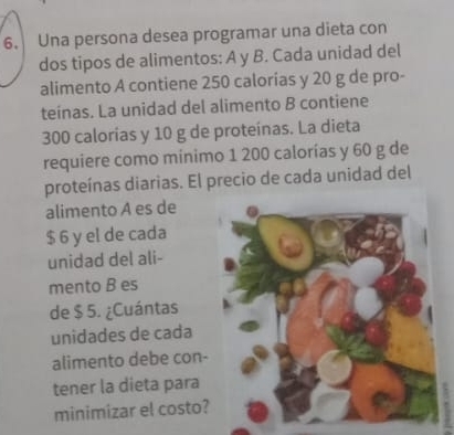 Una persona desea programar una dieta con 
dos tipos de alimentos: A y B. Cada unidad del 
alimento A contiene 250 calorías y 20 g de pro- 
teínas. La unidad del alimento B contiene
300 calorias y 10 g de proteínas. La dieta 
requiere como minimo 1 200 calorías y 60 g de 
proteínas diarias. El precio de cada unidad del 
alimento A es de
$ 6 y el de cada 
unidad del ali- 
mento B es 
de $ 5. ¿Cuántas 
unidades de cada 
alimento debe con- 
tener la dieta para 
minimizar el costo?