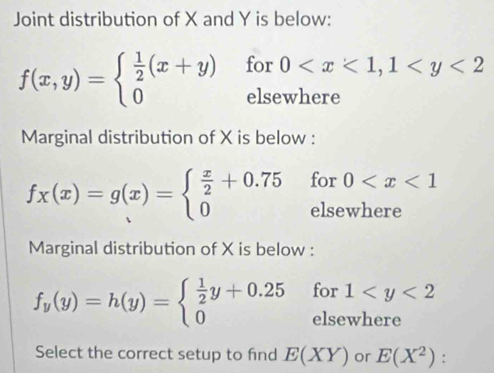 Joint distribution of X and Y is below:
f(x,y)=beginarrayl  1/2 (x+y) 0endarray. for 0
elsewhere 
Marginal distribution of X is below :
fx(x)=g(x)=beginarrayl  x/2 +0.75 0endarray. for beginarrayr 0
else 
Marginal distribution of X is below :
f_y(y)=h(y)=beginarrayl  1/2 y+0.25 0endarray. for 1
_ _  
elsewhere 
Select the correct setup to find E(XY) or E(X^2) :