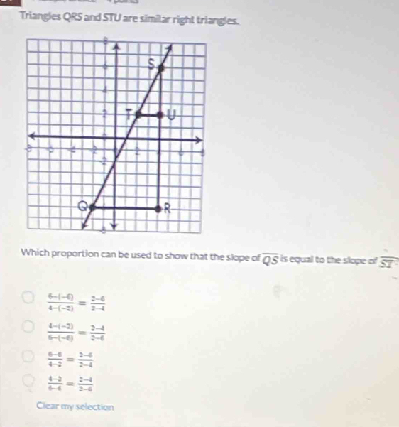 Triangles QRS and STU are similar right triangles.
Which proportion can be used to show that the slope of overline QS is equal to the slope of overline ST
 (6-(-6))/4-(-2) = (2-6)/2-4 
 (4-(-2))/6-(-6) = (2-4)/2-6 
 (6-6)/4-2 = (2-6)/2-4 
 (4-2)/6-4 = (2-4)/2-6 
Clear my selection