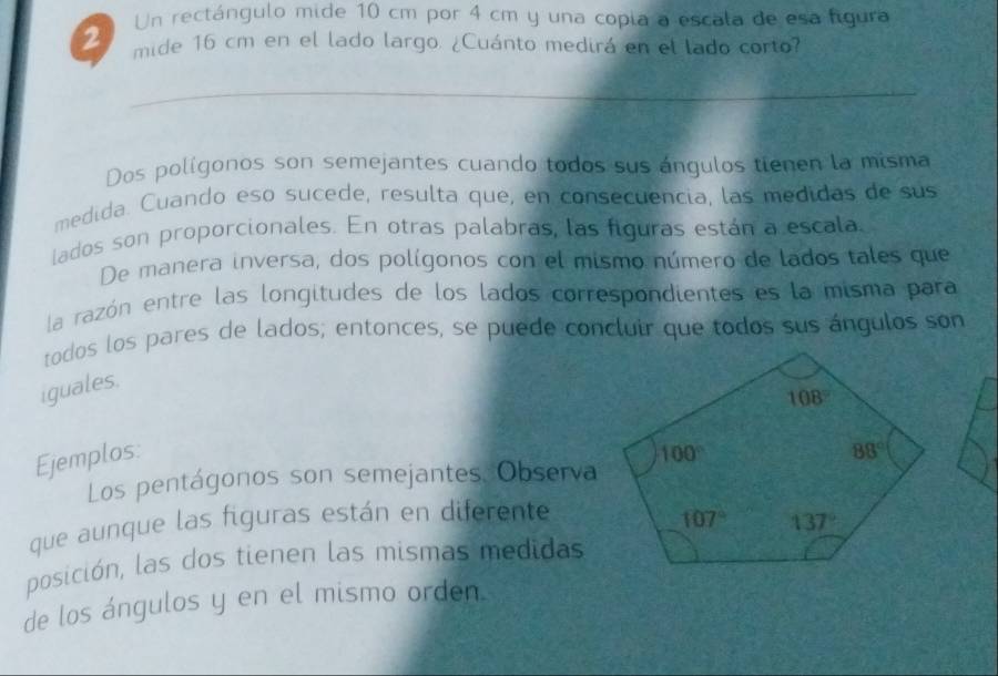 Un rectángulo mide 10 cm por 4 cm y una copia a escala de esa figura
mide 16 cm en el lado largo. ¿Cuánto medirá en el lado corto?
_
Dos polígonos son semejantes cuando todos sus ángulos tienen la misma
medida. Cuando eso sucede, resulta que, en consecuencia, las medidas de sus
lados son proporcionales. En otras palabras, las figuras están a escala
De manera inversa, dos polígonos con el mismo número de lados tales que
la razón entre las longitudes de los lados correspondientes es la misma para
todos los pares de lados; entonces, se puede concluir que todos sus ángulos son
iguales.
Ejemplos: 
Los pentágonos son semejantes. Observa
que aunque las figuras están en diferente
posición, las dos tienen las mismas medidas
de los ángulos y en el mismo orden.