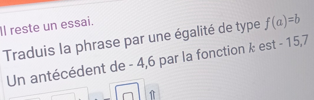 Il reste un essai. 
Traduis la phrase par une égalité de type f(a)=b
Un antécédent de - 4, 6 par la fonction k est - 15, 7