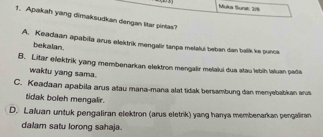 L(2/3) Muka Surat: 2/8
1. Apakah yang dimaksudkan dengan litar pintas?
A. Keadaan apabila arus elektrik mengalir tanpa melalui beban dan balik ke punca
bekalan.
B. Litar elektrik yang membenarkan elektron mengalir melalui dua atau lebih laluan pada
waktu yang sama.
C. Keadaan apabila arus atau mana-mana alat tidak bersambung dan menyebabkan arus
tidak boleh mengalir.
D. Laluan untuk pengaliran elektron (arus eletrik) yang hanya membenarkan pengaliran
dalam satu lorong sahaja.