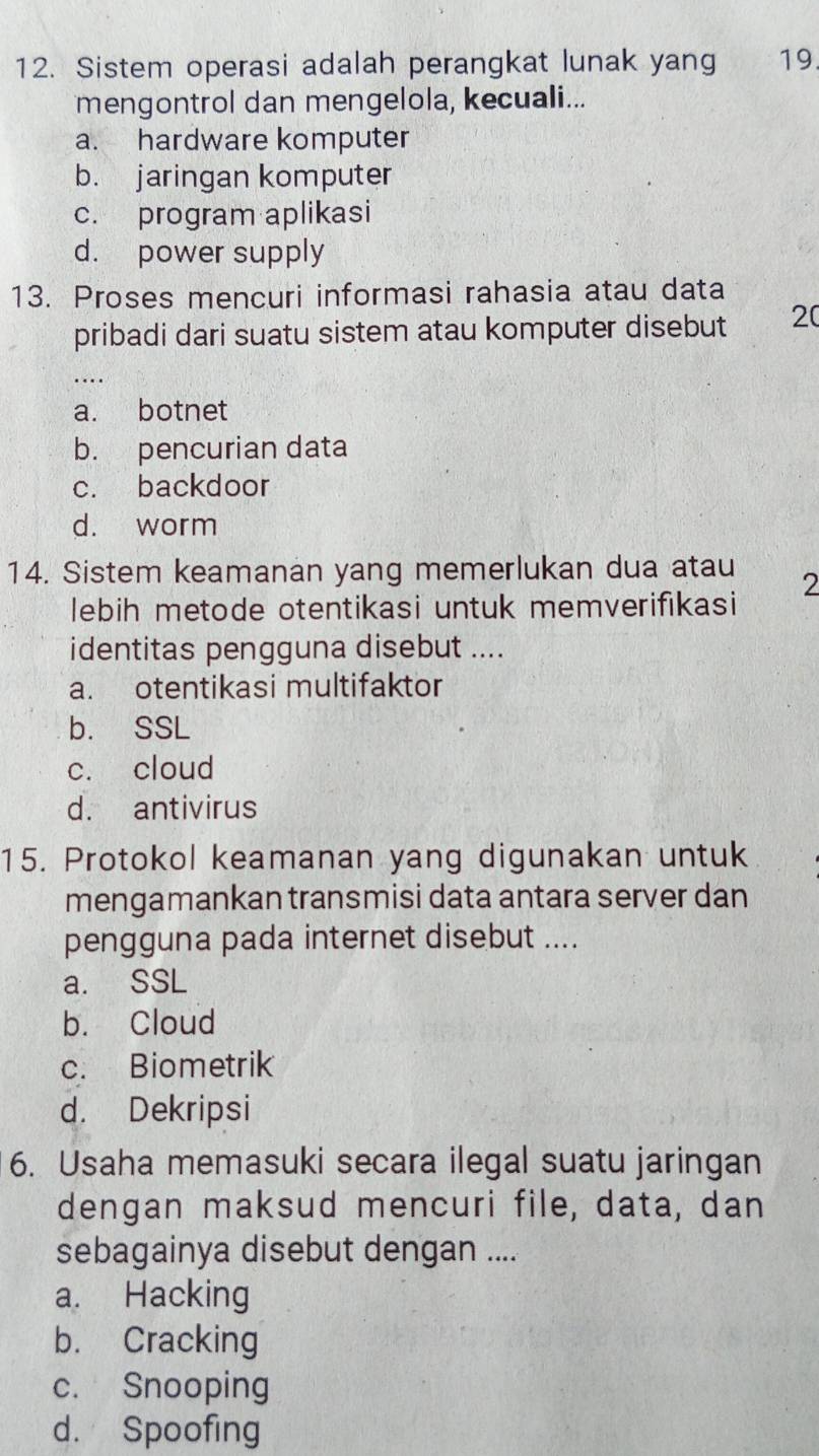 Sistem operasi adalah perangkat lunak yang 19.
mengontrol dan mengelola, kecuali...
a. hardware komputer
b. jaringan komputer
c. program aplikasi
d. power supply
13. Proses mencuri informasi rahasia atau data
pribadi dari suatu sistem atau komputer disebut 20..
a. botnet
b. pencurian data
c. backdoor
d. worm
14. Sistem keamanan yang memerlukan dua atau 2
lebih metode otentikasi untuk memverifikasi
identitas pengguna disebut ....
a. otentikasi multifaktor
b. SSL
c. cloud
d. antivirus
15. Protokol keamanan yang digunakan untuk
mengamankan transmisi data antara server dan
pengguna pada internet disebut ....
a. SSL
b. Cloud
c. Biometrik
d. Dekripsi
6. Usaha memasuki secara ilegal suatu jaringan
dengan maksud mencuri file, data, dan
sebagainya disebut dengan ....
a. Hacking
b. Cracking
c. Snooping
d. Spoofing