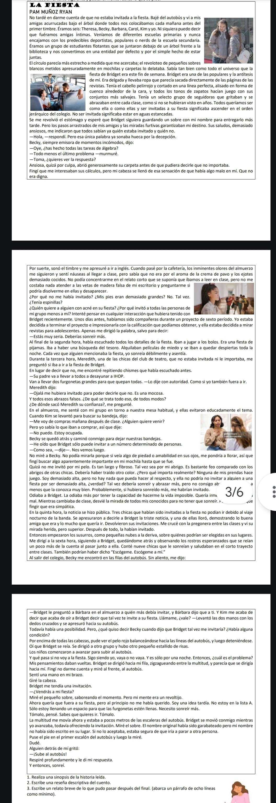 PAM MUÑOZ RYAN
amigas acurrucadas bajo el árbol donde todos nos colocábamos cada mañana antes del
que fuéramos amigas íntimas. Veníamos de diferentes escuelas primarias y nunca
Éramos un grupo de estudiantes flotantes que se juntaron debajo de un árbol frente a la
fiesta de Bridget era este fin de semana. Bridget era una de las populares y la antítesis
revistas. Tenía el cabello pelirrojo y cortado en una línea perfecta, alisado en forma de
conjuntos más salvajes. Tenía un selecto grupo de seguidoras que gritaban y se
abrazaban entre cada clase, como si no se hubieran visto en años. Todos queríamos ser
jerárquico del colegio. No ser invitada significada estar en a guas cataís n sobre con mi nombre para entregarlo más
tarde. Pero los pasos arrastrados de mis amigas y las miradas furtivas garantizaban mi destino. Sus saludos, demasiado
ansiosos, me indicaron que todos sabían ya quién estaba invitado y quién no.
—Todo menos el último problema —murmuré
Ansiosa, quizá por culpa, abrió generosamente su carpeta antes de que pudiera decirle que no importaba.
era digna.
me siguieron y sentí náuseas al llegar a clase, pero sabía que no era por el aroma de la crema de pavo y los ejotes
costaba nada atender a las vetas de madera falsa de mi escritorio y preguntarme si
podría disolverme en ellas y desaparecer.
¿Tenía espinillas?
mi grupo menos a mí? Intenté pensar en cualquier interacción que hubiera tenido con
Al final de la segunda hora, había escuchado todos los detalles de la fiesta. Iban a jugar a los bolos. Era una fiesta de
noche. Cada vez que alguien mencionaba la fiesta, yo sonreía débilmente y asentía.
Van a llevar dos furgonetas grandes para que quepan todas. —Lo dije con autoridad. Como si yo también fuera a ir.
En el almuerzo, me senté con mi grupo en torno a nuestra mesa habitual, y ellas evitaron educadamente el tema.
Cuando Kim se levantó para buscar su bandeja, dijo:
—Me voy de compras mañana después de clase. ¿Alguien quiere venir?
Pero yo sabía lo que iban a comprar, así que dije:
—No puedo. Estoy ocupada.
—Como sea, —dije—. Nos vemos luego.
fingí buscar algo aparentemente importante en mi mochila hasta que se fue.
abrigos de otras chicas. Debería haber traído otro color. ¿Pero qué importa realmente? Ninguna de mis prendas hace
hesta por ser demasiado alta, everdado nar í el d ouerta sonre el respecto nvaella no podría no invitar a alguien a una
menos que la conozca muy bien. Probablemente, si hubiera sonreído más, me habrían invitado.
mal. Mientras cambiaba de clase, desvié la mirada de todos mis conocidos para no tener que sonreír. F
En la quinta hora, la noticia se hizo pública. Tres chicas que habían sido invitadas a la fiesta no podían ir debido al viaje
amiga que era y lo mucho que quería ir. Devolvieron sus invitaciones. Me crucé con la pregonera entre las clases y vi su
mirada herida, pero superior. Después de todo, la habían invitado.
Entonces empezaron los susurros, como pequeñas nubes a la deriva, sobre quiénes podrían ser elegidas en sus lugares
Me dirigí a la sexta hora, siguiendo a Bridget, quedándome atrás y observando los rostros esperanzados que se reían
Oí que Bridget se reía. Se dirigió a otro grupo y hubo otro pequeño estallido de risas.
Y qué pasa si no voy a la fiesta. Sigo siendo yo, vaya o no vaya. Y es sólo por una noche. Entonces, ¿cuál es el problema?
Miré el pequeño sobre, saboreando el momento. Pero mi mente era un revoltijo.
Sólo estoy llenando un espacio para que las furgonetas estén Ilenas. Necesito sonreír más.
yo avanzaba, todavía ofreciendo la invitación. Miré el sobre. El nombre original había sido garabateado pero mi nombre
Puse el pie en el primer escalón del autobús y luego la miré.
Alguien detrás de mí gritó:
—¡Sube al autobús!
3. Escribe un relato breve de lo que pudo pasar después del final. (abarca un párrafo de ocho líneas