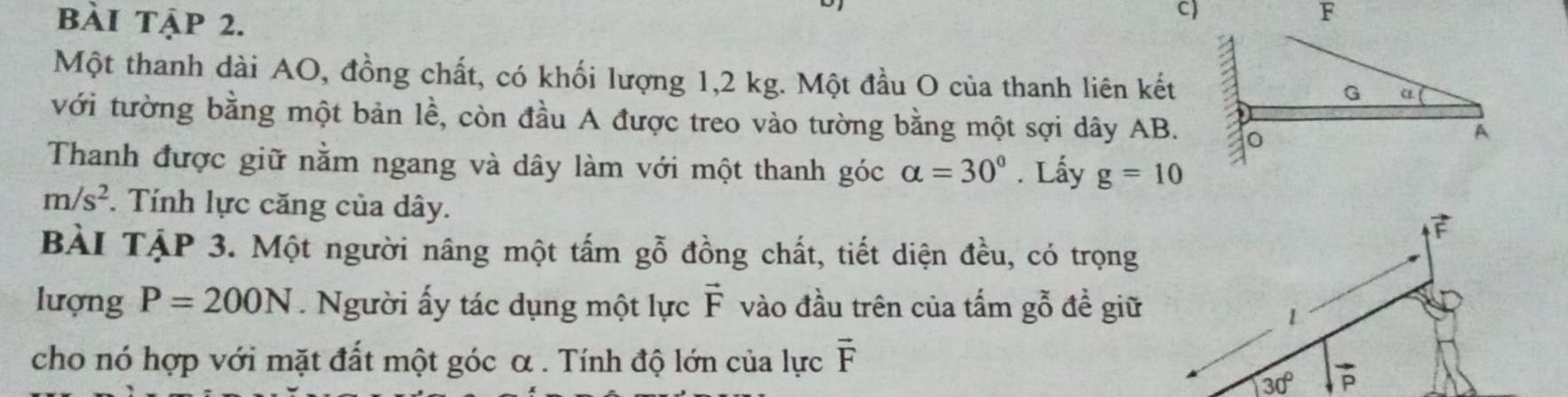 bài tập 2.
Một thanh dài AO, đồng chất, có khối lượng 1,2 kg. Một đầu O của thanh liên kết
với tường bằng một bản lề, còn đầu A được treo vào tường bằng một sợi dây AB.
Thanh được giữ nằm ngang và dây làm với một thanh góc alpha =30°. Lấy g=10
m/s^2. Tính lực căng của dây.
BÀI TẠP 3. Một người nâng một tấm gỗ đồng chất, tiết diện đều, có trọng
lượng P=200N.  Người ấy tác dụng một lực vector F vào đầu trên của tấm gỗ đề giữ
cho nó hợp với mặt đất một góc α . Tính độ lớn của lực vector F