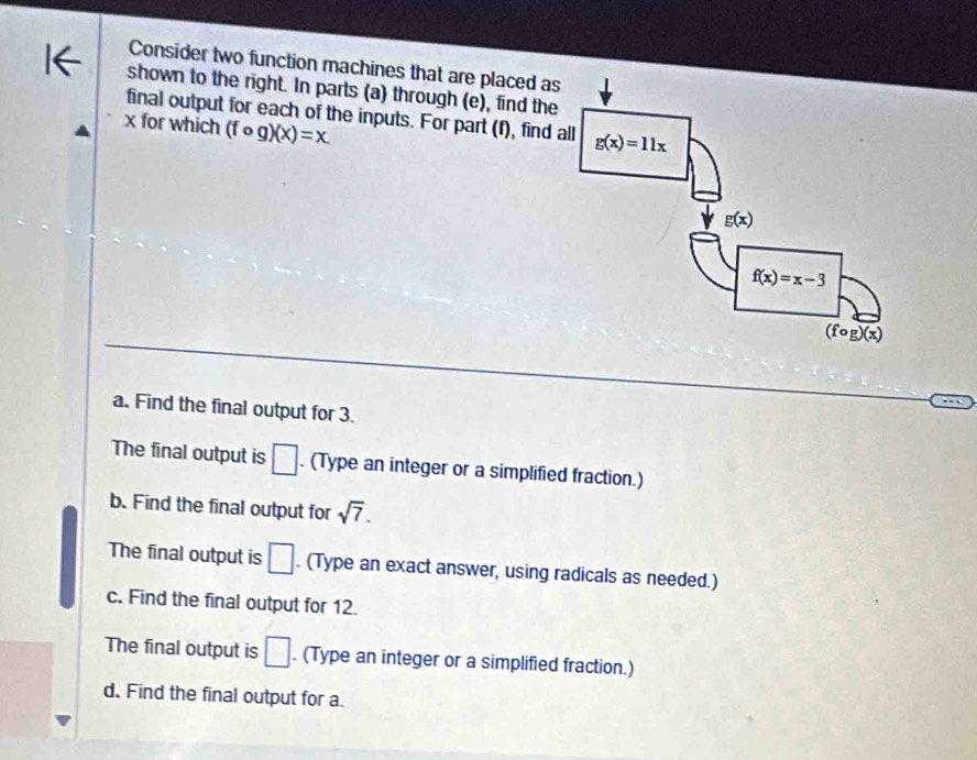 Consider two function machines that are placed as
shown to the right. In parts (a) through (e), find the
final output for each of the inputs. For part (f), find 
x for which (fcirc g)(x)=x.
a. Find the final output for 3.
The final output is □. (Type an integer or a simplified fraction.)
b. Find the final output for sqrt(7).
The final output is □. (Type an exact answer, using radicals as needed.)
c. Find the final output for 12.
The final output is □. (Type an integer or a simplified fraction.)
d. Find the final output for a.