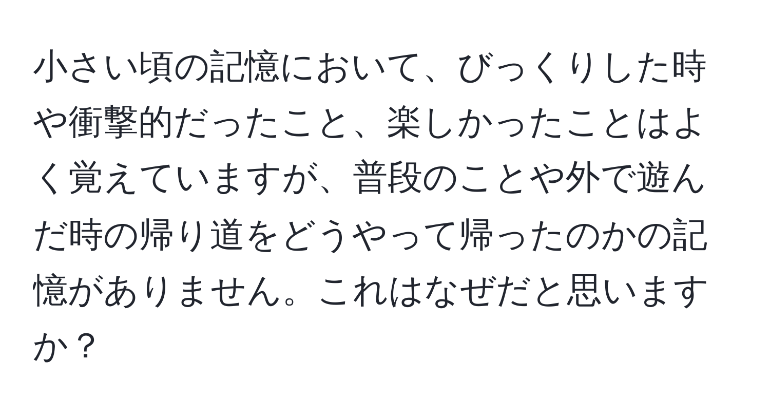 小さい頃の記憶において、びっくりした時や衝撃的だったこと、楽しかったことはよく覚えていますが、普段のことや外で遊んだ時の帰り道をどうやって帰ったのかの記憶がありません。これはなぜだと思いますか？