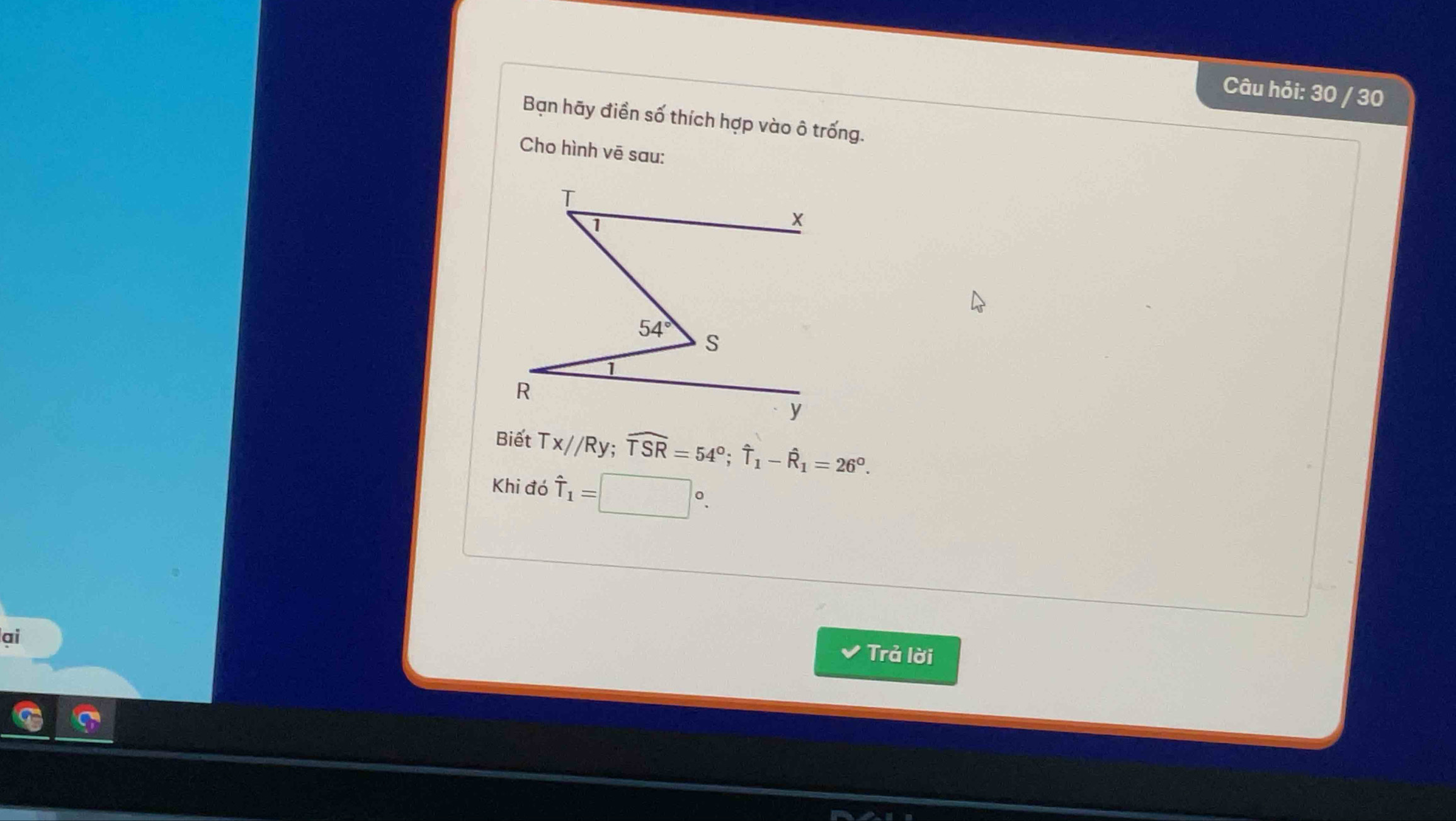 Câu hỏi: 30 / 30
Bạn hãy điền số thích hợp vào ô trống.
Cho hình vē sau:
Tx//Ry;widehat TSR=54°;widehat T_1-widehat R_1=26°.
Khi đó hat T_1=□°.
ai
Trả lời