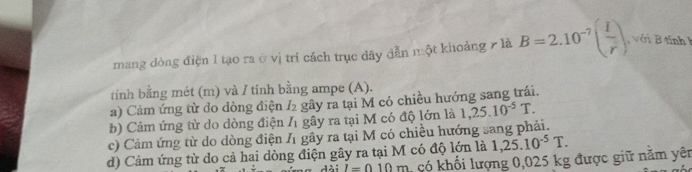 mang dòng điện I tạo ra ở vị trí cách trục dây đẫn một khoảng 7 là B=2.10^(-7)( I/r ) , với B tính 
tính bằng mét (m) và / tính bằng ampe (A).
a) Cảm ứng từ do dòng điện I_2 gây ra tại M có chiều hướng sang trái.
b) Cảm ứng từ do dòng điện I_1 gây ra tại M có độ lớn là 1,25.10^(-5)T.
c) Cảm ứng từ do dòng điện I_1 gây ra tại M có chiều hướng sang phải.
d) Cảm ứng từ do cả hai dòng điện gây ra tại M có độ lớn là 1,25.10^(-5)T.
I=010m có khối lượng 0,025 kg được giữ năm yên