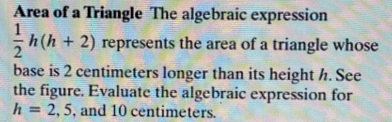 Area of a Triangle The algebraic expression
 1/2 h(h+2) represents the area of a triangle whose 
base is 2 centimeters longer than its height h. See 
the figure. Evaluate the algebraic expression for
h=2,5 , and 10 centimeters.