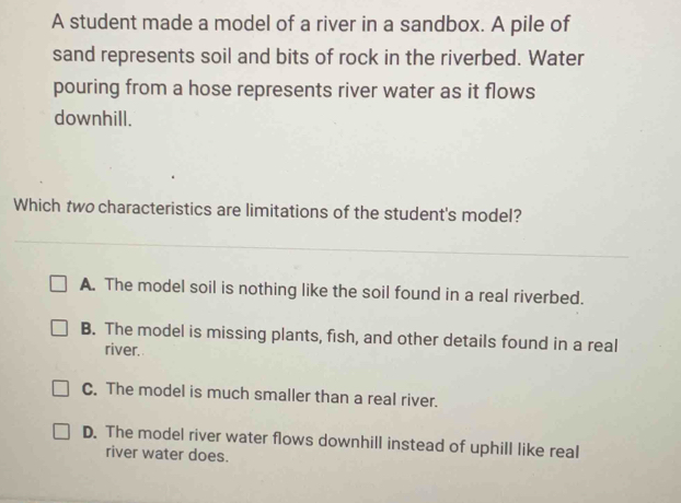 A student made a model of a river in a sandbox. A pile of
sand represents soil and bits of rock in the riverbed. Water
pouring from a hose represents river water as it flows
downhill.
Which two characteristics are limitations of the student's model?
A. The model soil is nothing like the soil found in a real riverbed.
B. The model is missing plants, fish, and other details found in a real
river.
C. The model is much smaller than a real river.
D. The model river water flows downhill instead of uphill like real
river water does.