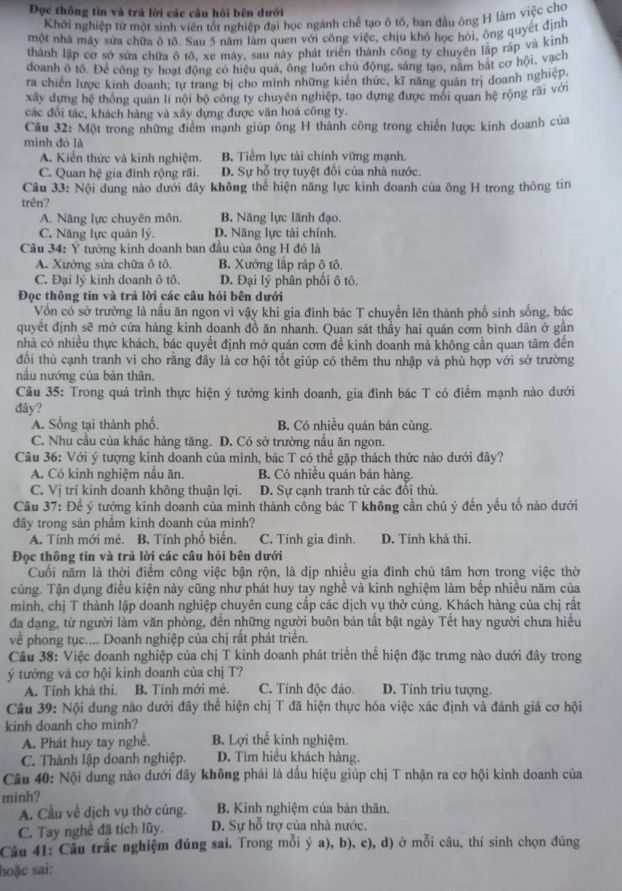 Đọc thông tin và trả lời các cầu hồi bên dưới
Khởi nghiệp từ một sinh viên tốt nghiệp đại học ngành chế tạo ô tô, ban đầu ông H làm việc cho
một nhà máy sửa chữa ô tô. Sau 5 năm làm quen với công việc, chịu khó học hói, ông quyết định
thành lập cơ sở sửa chữa ô tô, xe máy, sau này phát triển thành công ty chuyên lập ráp và kinh
doanh ô tô. Để công ty hoạt động có hiệu quả, ông luôn chủ động, sáng tạo, nằm bắt cơ hội, vạch
ra chiến lược kinh doanh; tự trang bị cho mình những kiến thức, kĩ năng quản trị doanh nghiệp,
xây dựng hệ thống quản lí nội bộ công ty chuyên nghiệp, tạo dựng được mối quan hệ rộng rãi với
các đổi tác, khách hàng và xây dựng được văn hoá công ty.
Câu 32: Một trong những điểm mạnh giúp ông H thành công trong chiến lược kinh doanh của
mình đó là
A. Kiến thức và kinh nghiệm. B. Tiềm lực tài chính vững mạnh.
C. Quan hệ gia đình rộng rãi. D. Sự hỗ trợ tuyệt đối của nhà nước.
Câu 33: Nội dung nào dưới đây không thể hiện năng lực kinh doanh của ông H trong thông tin
trên?
A. Năng lực chuyên môn. B. Năng lực lãnh đạo.
C. Năng lực quản lý. D. Năng lực tài chính.
Câu 34: Ý tưởng kinh doanh ban đầu của ông H đó là
A. Xưởng sửa chữa ô tô. B. Xưởng lắp ráp ô tô.
C. Đại lý kinh doanh ô tô. D. Đại lý phân phối ô tô.
Đọc thông tin và trả lời các câu hỏi bên dưới
Vồn có sở trường là nấu ăn ngon vì vậy khi gia đình bác T chuyển lên thành phố sinh sống, bác
quyết định sẽ mở cửa hàng kinh doanh đồ ăn nhanh. Quan sát thấy hai quán cơm bình dân ở gần
nhà có nhiều thực khách, bác quyết định mở quán cơm để kinh doanh mà không cần quan tâm đến
đối thủ cạnh tranh vì cho rằng đây là cơ hội tốt giúp có thêm thu nhập và phù hợp với sở trường
nấu nướng của bản thân.
Câu 35: Trong quá trình thực hiện ý tưởng kinh doanh, gia đình bác T có điểm mạnh nào dưới
đây?
A. Sống tại thành phố. B. Có nhiều quán bán cùng.
C. Nhu cầu của khác hàng tăng. D. Có sở trường nấu ăn ngon.
Câu 36: Với ý tượng kinh doanh của mình, bác T có thể gặp thách thức nào dưới đây?
A. Có kinh nghiệm nấu ăn. B. Có nhiều quán bán hàng.
C. Vị trí kinh doanh không thuận lợi. D. Sự cạnh tranh từ các đổi thủ.
Câu 37: Để ý tưởng kinh doanh của mình thành công bác T không cần chú ý đến yếu tố nào dưới
đây trong sản phầm kinh doanh của mình?
A. Tính mới mê. B. Tính phố biến. C. Tính gia đình. D. Tính khả thi.
Đọc thông tin và trả lời các câu hỏi bên dưới
Cuối năm là thời điểm công việc bận rộn, là dịp nhiều gia đình chủ tâm hơn trong việc thờ
cúng. Tận dụng điều kiện này cũng như phát huy tay nghề và kinh nghiệm làm bếp nhiều năm của
mình, chị T thành lập doanh nghiệp chuyên cung cấp các dịch vụ thờ cúng. Khách hàng của chị rất
đa dạng, từ người làm văn phòng, đến những người buôn bán tất bật ngày Tết hay người chưa hiều
về phong tục.... Doanh nghiệp của chị rất phát triển.
Câu 38: Việc doanh nghiệp của chị T kinh doanh phát triển thể hiện đặc trưng nào dưới đây trong
ý tưởng và cơ hội kinh doanh của chị T?
A. Tính khả thi. B. Tính mới mẻ. C. Tính độc đáo. D. Tính trìu tượng.
Câu 39: Nội dung nào dưới đây thể hiện chị T đã hiện thực hóa việc xác định và đánh giá cơ hội
kinh doanh cho mình?
A. Phát huy tay nghề. B. Lợi thế kinh nghiệm.
C. Thành lập doanh nghiệp. D. Tìm hiều khách hàng.
Câu 40: Nội dung nào dưới đây không phải là dầu hiệu giúp chị T nhận ra cơ hội kinh doanh của
mình?
A. Cầu về dịch vụ thờ cúng. B. Kinh nghiệm của bản thân.
C. Tay nghề đã tích lũy. D. Sự hỗ trợ của nhà nước.
Câu 41: Câu trắc nghiệm đúng sai. Trong mỗi ý a), b), c), d) ở mỗi câu, thí sinh chọn đúng
hoặc sai: