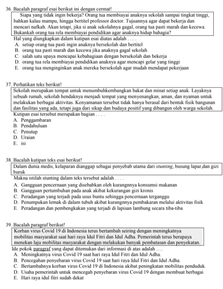 Bacalah paragraf esai berikut ini dengan cermat!
Siapa yang tidak ingin bekerja? Orang tua membiayai anaknya sekolah sampai tingkat tinggi,
bahkan kalau mampu, hingga bertitel professor doctor. Tujuannya agar dapat bekerja dan
mencari nafkah. Akan tetapi, jika si anak sekolahnya gagal, orang tua pasti marah dan kecewa.
Bukankah orang tua rela membiayai pendidikan agar anaknya hidup bahagia?
Hal yang diungkapkan dalam kutipan esai diatas adalah . . . .
A. setiap orang tua pasti ingin anaknya bersekolah dan bertitel
B. orang tua pasti marah dan kecewa jika anaknya gagal sekolah
C. salah satu upaya mencapai kebahagiaan dengan bersekolah dan bekerja
D. orang tua rela membiayai pendidikan anaknya agar mencapi gelar yang tinggi
E. orang tua menginginkan anak mereka bersekolah agar mudah mendapat pekerjaan
37. Perhatikan teks berikut!
Sekolah merupakan tempat untuk menumbuhkembangkan bakat dan minat setiap anak. Layaknya
sebuah rumah, sekolah hendaknya menjadi tempat yang menyenangkan, aman, dan nyaman untuk
melakukan berbagai aktivitas. Kenyamanan tersebut tidak hanya berasal dari bentuk fisik bangunan
dan fasilitas yang ada, tetapi juga dari sikap dan budaya positif yang dibangun oleh warga sekolah.
Kutipan esai tersebut merupakan bagian . . . .
A. Penggambaran
B. Pendahuluan
C. Penutup
D. Uraian
E. isi
38. Bacalah kutipan teks esai berikut!
Dalam dunia medis, kelaparan dianggap sebagai penyebab utama dari stunting, busung lapar,dan gizi
buruk
Makna istilah stunting dalam teks tersebut adalah . . . .
A. Gangguan pencernaan yang disebabkan oleh kurangnnya konsumsi makanan
B. Gangguan pertumbuhan pada anak akibat kekurangan gizi kronis
C. Peradangan yang terjadi pada usus buntu sehingga pencernaan terganggu
D. Penumpukan lemak di dalam tubuh akibat kurangnnya pembakaran melalui aktivitas fisik
E. Peradangan dan pembengkakan yang terjadi di lapisan lambung secara tiba-tiba
39. Bacalah paragraf berikut!
Korban virus Covid 19 di Indonesia terus bertambah seiring dengan meningkatnya
mobilitas masyarakat saat hari raya Idul Fitri dan Idul Adha. Pemerintah terus berupaya
menekan laju mobilitas masyarakat dengan melakukan banyak pembatasan dan penyekatan.
Ide pokok paragraf yang dapat ditemukan dari informasi di atas adalah ….
A. Meningkatnya virus Covid 19 saat hari raya Idul Fitri dan Idul Adha.
B. Pencegahan penyebaran virus Covid 19 saat hari raya Idul Fitri dan Idul Adha.
C. Bertambahnya korban virus Covid 19 di Indonesia akibat peningkatan mobilitas penduduk.
D. Usaha pemerintah untuk mencegah penyebaran virus Covid 19 dengan membuat berbagai
E. Hari raya idul fitri sudah dekat