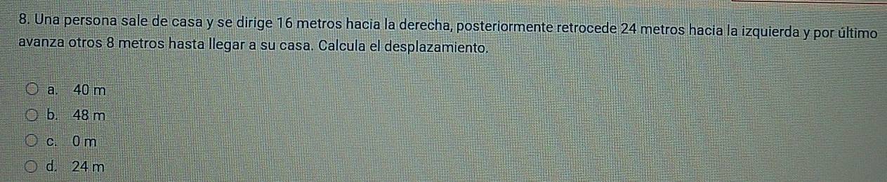 Una persona sale de casa y se dirige 16 metros hacia la derecha, posteriormente retrocede 24 metros hacia la izquierda y por último
avanza otros 8 metros hasta llegar a su casa. Calcula el desplazamiento.
a. 40 m
b. 48 m
c. 0 m
d. 24 m