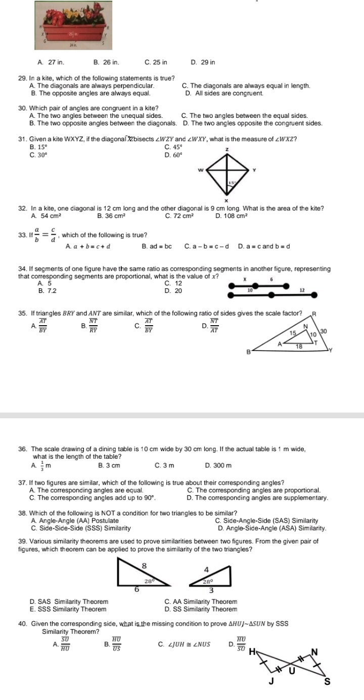 A. 27 in. B. 26 in. C. 25 in D. 29 in
29. In a kite, which of the following statements is true?
A. The diagonals are always perpendicular. C. The diaçonals are always equal in length.
B. The opposite angles are always equal. D. All sides are congruent.
30. Which pair of angles are congruent in a kite?
A. The two angles between the unequal sides C. The two angles between the equal sides.
B. The two opposite angles between the diagonals. D. The two angles opposite the congruent sides
31. Given a kite WXYZ, if the diagonal Xbisects ∠WZY and ∠ WXY , what is the measure of ∠ WXZ
B. 15° C. 45°
C. 30° D. 60°
32. In a kite, one diagonal is 12 cm long and the other diagonal is 9 cm long. What is the area of the kite?
A. 54cm^2 B. 36cm^2 C. 72cm^2 D. 108cm^2
33 If a/b = c/d  , which of the following is true?
A. a+b=c+d B. ad=bc C a-b=c-d D
34. If segments of one figure have the same ratio as corresponding segments in another figure, representing
that corresponding segments are proportional, what is the value of x? x
A. 5 C. 12
B. 7.2 D. 20 10 12
35. If triangles BRY and ANT are similar, which of the following ratio of sides gives the scale factor?
A. frac overline AToverline BY B. frac overline NToverline RY C. frac overline AToverline BY D. frac overline NToverline AT
36. The scale drawing of a dining table is 10 cm wide by 30 cm long. If the actual table is 1 m wide,
what is the length of the table?
A  1/3 m B. 3 cm C. 3 m D. 300 m
37. If two figures are similar, which of the following is true about their corresponding angles?
A. The corresponding angles are equal. C. The corresponding angles are proportional.
C. The corresponding angles add up to 90°. D. The corresponding angles are supplementary.
38. Which of the following is NOT a condition for two triangles to be similar?
A. Angle-Angle (AA) Postulate C. Side-Angle-Side (SAS) Similarity
C. Side-Side-Side (SSS) Similarity D. Angle-Side-Angle (ASA) Similarity.
39. Various similarity theorems are used to prove similarities between two figures. From the given pair of
figures, which theorem can be applied to prove the similarity of the two triangles?
 
D. SAS Similarity Theorem C. AA Similarity Theorem
E. SSS Similarity Theorem D. SS Similarity Theorem
40. Given the corresponding side, what is the missing condition to prove ΔHUJ~ΔSUN by SSS
Similarity Theorem?
A. frac overline SUoverline HU B. frac overline HUoverline US C. ∠ JUH≌ ∠ NUS D frac overline HUoverline SU