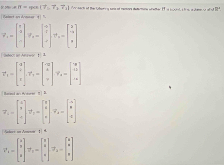 Let H= span  vector v_1,vector v_2,vector v_3. For each of the following sets of vectors determine whether H is a point, a line, a plane, or all of R^3
Select an Answer $ 1.
vector v_1=beginbmatrix 2 3 -1endbmatrix. vector v_2=beginbmatrix -6 -7 -7endbmatrix. vector v_3=beginbmatrix 0 13 9endbmatrix
Select an Answer 2.
vector v_1=beginbmatrix -3 2 2endbmatrix .vector v_2=beginbmatrix -12 8 9endbmatrix .vector v_3=beginbmatrix 18 -12 -14endbmatrix
Select an Answer $ 3.
vector v_1=beginbmatrix -3 3 -1endbmatrix .vector v_2=beginbmatrix 0 0 0endbmatrix .vector v_3=beginbmatrix 4 6 -2endbmatrix
Select an Answer $ 4
vector v_1=beginbmatrix 0 0 0endbmatrix .vector v_2=beginbmatrix 0 0 0endbmatrix .vector v_3=beginbmatrix 0 0 0endbmatrix