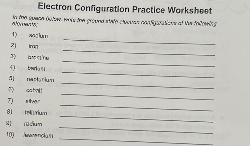 Electron Configuration Practice Worksheet 
In the space below, write the ground state electron configurations of the following 
elements: 
1) sodium 
_ 
2) iron 
_ 
_ 
3) bromine 
4) barium 
5) neptunium 
_ 
_ 
6) cobalt 
_ 
_ 
7) silver 
_ 
8) tellurium 
_ 
9) radium 
_ 
10) lawrencium