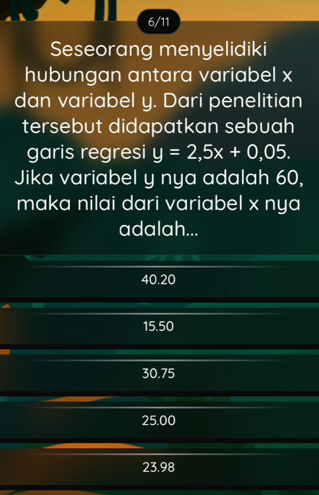 6/11
Seseorang menyelidiki
hubungan antara variabel x
dan variabel y. Dari penelitian
tersebut didapatkan sebuah
garis regresi y=2,5x+0,05. 
Jika variabel y nya adalah 60,
maka nilai dari variabel x nya
adalah...
40.20
15.50
30.75
25.00
23.98