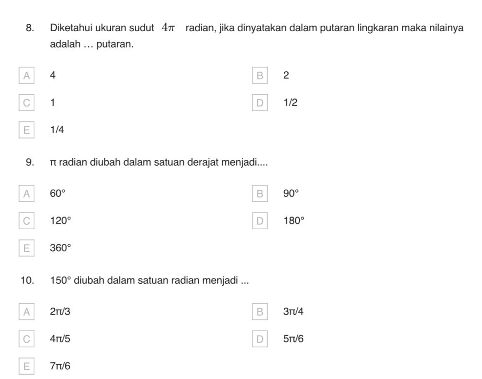 Diketahui ukuran sudut 4π radian, jika dinyatakan dalam putaran lingkaran maka nilainya
adalah ... putaran.
A 4
B 2
C 1 1/2
D
E 1/4
9. π radian diubah dalam satuan derajat menjadi....
A 60°
B 90°
C 120°
D 180°
E 360°
10. 150° diubah dalam satuan radian menjadi ...
A 2π/3 B 3π/4
C 4π/5 D 5π/6
E 7π/6