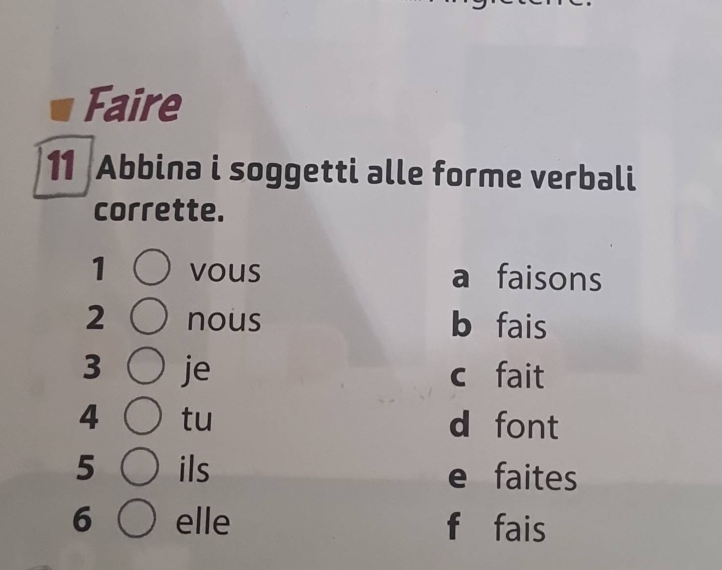 Faire 
11 Abbina i soggetti alle forme verbali 
corrette. 
1 vous a faisons 
2 nous b fais 
3 
je c fait 
4 
tu 
d font 
5 ils e faites 
6 elle f fais