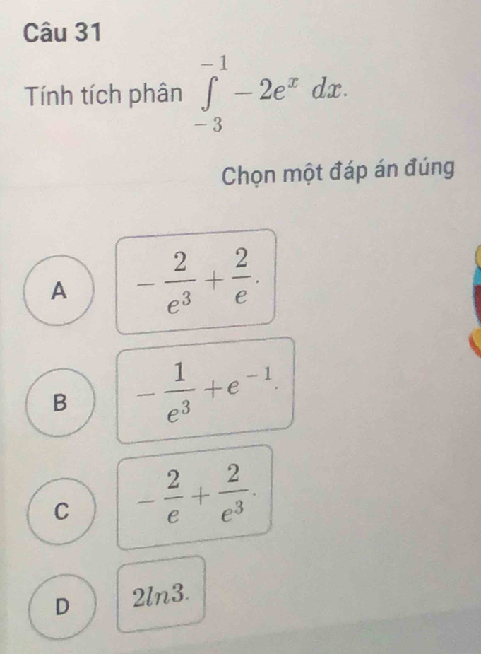 Tính tích phân ∈tlimits _(-3)^(-1)-2e^xdx. 
Chọn một đáp án đúng
A - 2/e^3 + 2/e .
B - 1/e^3 +e^(-1).
C - 2/e + 2/e^3 .
D 2ln3.