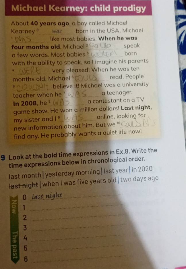 Michael Kearney: child prodigy 
About 40 years ago, a boy called Michael 
Kearney _born in the USA. Michael 
_ 
like most babies. When he was 
four months old, Michael 2_ speak 
a few words. Most babies _born 
with the ability to speak, so I imagine his parents 
_ 
4 very pleased! When he was ten 
months old, Michael §_ read. People 
_ 
6 
believe it! Michael was a university 
teacher when he 1_ a teenager. 
In 2008, he"_ a contestant on a TV 
game show. He won a million dollars! Last night, 
my sister and |^9 _ online, looking for 
new information about him. But we 10 _ 
find any. He probably wants a quiet life now! 
9 Look at the bold time expressions in Ex. 8. Write the 
time expressions below in chronological order. 
last month| yesterday morning| last year| in 2020
last night | when I was five years old | two days ago 
_0 
_ 
。 1 _ 
_ 
2 
_ 
3 
g 4
_ 
5 
_ 
6 
_