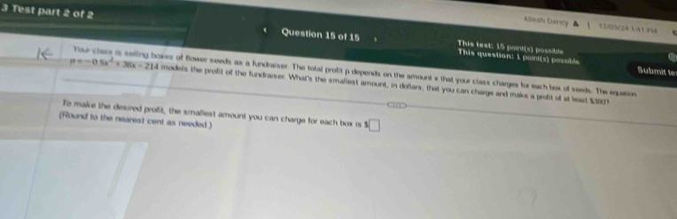 aueath Cusrery 13/05rz4141 FM 
3 Test part 2 of 2 Question 15 of 15 This teat: 15 poind(s) possible 
a 
This question: 1 paint(s) possible Submit te 
Tu cles is selling bowes of flower seeds as a fundraiser. The total profitp depends on the amount x that your class charges for each box of seeds. The equation
p=-0.5x^2+36x-214 models the profit of the fundraiver. What's the smaliest amount, in dollars, that you can charge and make a profit of at least $3807
To make the desired profit, the smallest amount you can charge for each box is s□
(Round to the nearest cent as needed.)