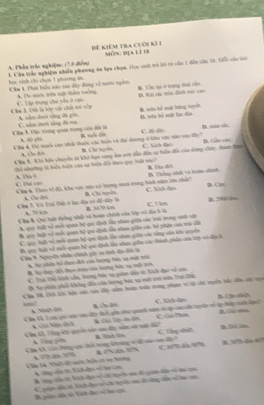 Đê KiêM trA Cuội Kỉ 1
môn: địa lì 10
A. Phần trác nghiệm: (7.0 điểm)
I. Cầu trắc nghiệm nhiều phương án lựa chọn, Học sinh trò lời từ cầu 1 đến cầu 15, M5ỗi củu hởi
học sinh chi chọn 1 phương ăn,
Câu 1. Phát biểu nào sau đây đùng x^(frac 2)5 nuớc ngắm.
A. Do mưộc trên mặt thẩm xuông B. Tôn tại ở trang thứi rắn.
C. Tập trung chủ yểu ở cực. D. Rài rúc tên định mii cao.
Cân 2. Đất là lớp với chất tơi xốp
A. năm đưới tăng đá góc. B. tên bê mặt bãng tuyết
C. năm dưới tầng đã mẹ D. nên bố mặt lục địa
C. dộ đây. D. máo sắc
Cầm 3, Độc trưng quan trọng của đấi là
A, độ phú B. tuổi đất
Cầu 4, Độ tuổi cao thất thuộc các biển và đại đương ở k vục nào san đo'
A. Cu điện B. Chí ngyên. C. Xích đạo. B. Gân cạt.
Câu 8. Khi hậu chuyển từ khô hạn sang âm vợt dẫn đân sự trần đối của dàng chây tham thựn
thổ nhường là biểu hiện của sự biến đổi theo quy luất nào'
A. Dịa ô B. Địa đơi
D. Thống nhất vi hoán chính
C. Đại can
Câm 6. Theo vi độ, khu vực nào có hượng mum trng bình năm lên nhảt
A. Ôa đếi B. Chí tuyển. C. Xích đạo B. Cục
Câm 1. Vô Ta Đất ở lạc dịa có độ đây là
B. 29000m
A. 70 km B. 3470 km C. 5 km
Câu 8. Qui luật thống nhất và hoán chính của lớp vô dịa 5 là
S. quy luột về mỗi quan hệ qui định tần nhau giữn các loài trong sinh vật
B, quy tuu về mỗu qua hệ qui định lần nham giân các bộ phận của tra đất
C. quy lut về mỗi quan bệ qui dịnh lần nhau giữa các tùng của khi quyân
D. quy lộu về mỗi quan hệ qui định lần nhau giữn các thành phản của lớp vô địa l
Câm 9 Nguyền thân chính giy m tính địa đ tả
A Sự phân bộ đoo đới của lượng bác xa mặt trời
B. Sự thụy đổi theo mùa của lượng bác xự mặt trêu
C. Trái Đi hình của, hượng bác xạ gian dấn tì Xích đạo về cợc
I Sự phâu phối không đều của lượng bào xạ một tới nêa Trú Đá
Cầu V6 Đội khi bậu náo san dây năm hoàn tân nong phạm vi tà dhi nuyể bắc đân ci ngy
B. C h ad
a2
A. Nhệt đờ B. Ôn đới C. Nöch-đạo.
Câu Và, L cac gió nào sau đây thổi gia nhu quanh năm vó áp cao chi tuyển về áp thấp nàn đạu'
A. chơ Mẫu dịch B Gảú Tệ da đến C. clé lm
Câm 12, Tổng khi quyên nào sau đây nim sản máa đã?
A. Tông giêm B. Fütah Röte C. Uằng cữ
C. 60°B đến 9º B. B. 5  4r 12
Câa KX Cáo Đông cục tổi trong khờng vĩ độ mắt sau đấp 7
Cây bà Nhiệ độ mnc hiện ơó v hoơng
A tổng dân từ Kich đạo -ổ hay tc
B. tộng dần từ Nich đạc về chi tyển sáa đề gián đân về mi ca
C, qân diu từ hch đạo về ca tuyển sau đã dùng dễn về a cạ
En, gián đấ tử Ních-đạo ổ hu anc