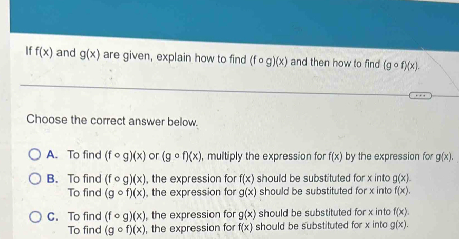 If f(x) and g(x) are given, explain how to find (fcirc g)(x) and then how to find (gcirc f)(x). 
Choose the correct answer below.
A. To find (fcirc g)(x) or (gcirc f)(x) , multiply the expression for f(x) by the expression for g(x).
B. To find (fcirc g)(x) , the expression for f(x) should be substituted for x into g(x).
To find (gcirc f)(x) , the expression for g(x) should be substituted for x into f(x).
C. To find (fcirc g)(x) , the expression for g(x) should be substituted for x into f(x).
To find (gcirc f)(x) , the expression for f(x) should be substituted for x into g(x).