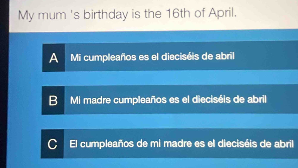 My mum 's birthday is the 16th of April.
A Mi cumpleaños es el dieciséis de abril
B Mi madre cumpleaños es el dieciséis de abril
El cumpleaños de mi madre es el dieciséis de abril