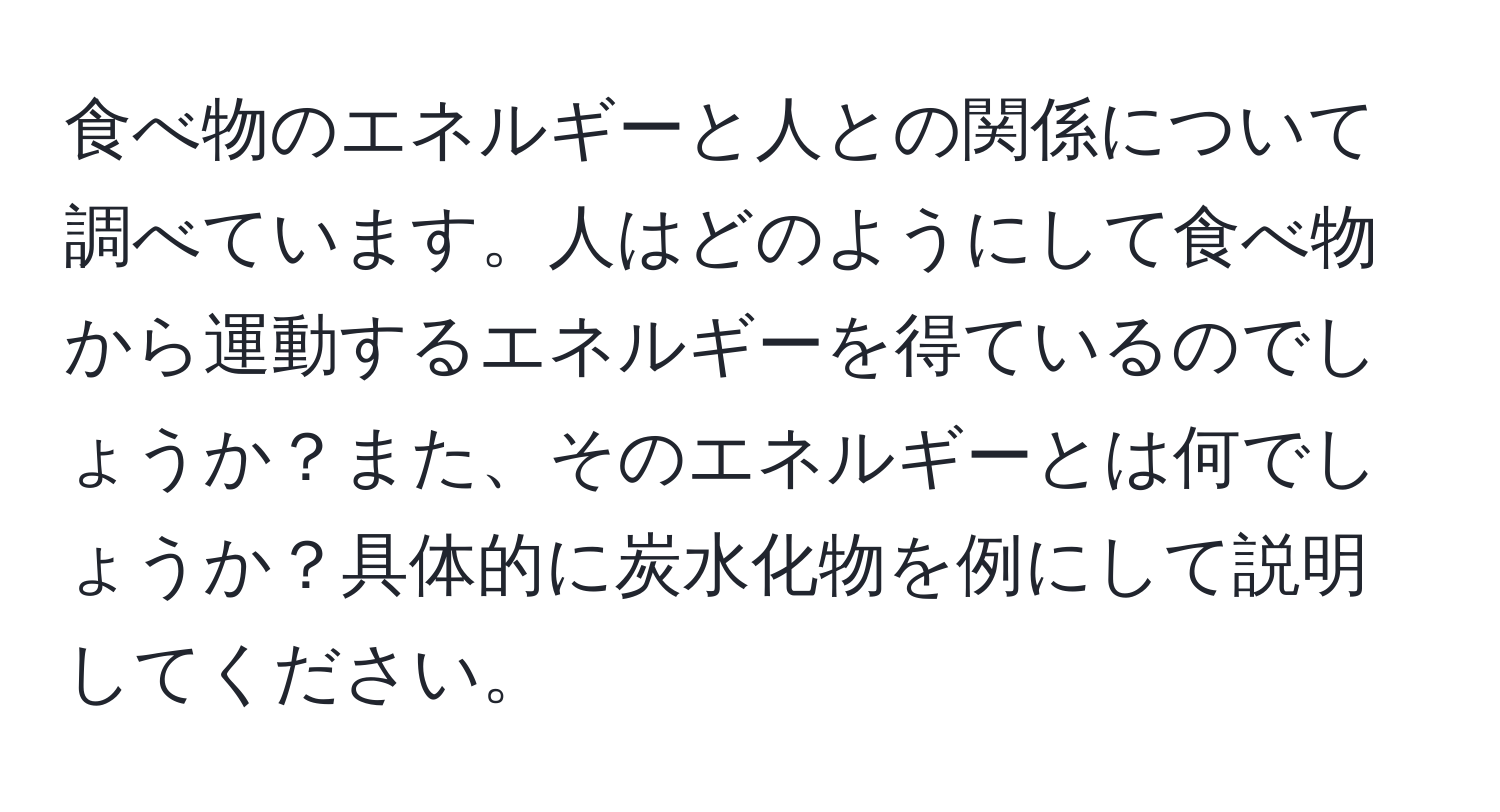 食べ物のエネルギーと人との関係について調べています。人はどのようにして食べ物から運動するエネルギーを得ているのでしょうか？また、そのエネルギーとは何でしょうか？具体的に炭水化物を例にして説明してください。