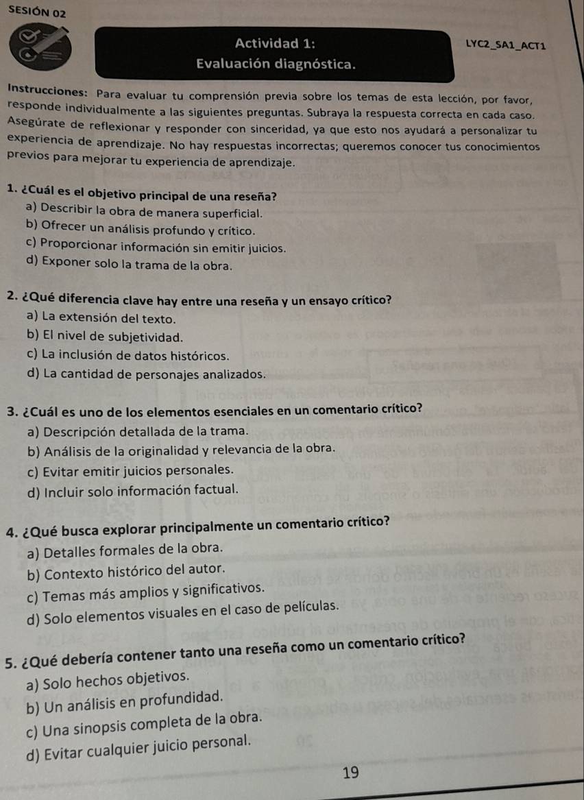 SESIÓN 02
Actividad 1: LYC2_SA1_ACT1
Evaluación diagnóstica.
Instrucciones: Para evaluar tu comprensión previa sobre los temas de esta lección, por favor,
responde individualmente a las siguientes preguntas. Subraya la respuesta correcta en cada caso.
Asegúrate de reflexionar y responder con sinceridad, ya que esto nos ayudará a personalizar tu
experiencia de aprendizaje. No hay respuestas incorrectas; queremos conocer tus conocimientos
previos para mejorar tu experiencia de aprendizaje.
1. ¿Cuál es el objetivo principal de una reseña?
a) Describir la obra de manera superficial.
b) Ofrecer un análisis profundo y crítico.
c) Proporcionar información sin emitir juicios.
d) Exponer solo la trama de la obra.
2. ¿Qué diferencia clave hay entre una reseña y un ensayo crítico?
a) La extensión del texto.
b) El nivel de subjetividad.
c) La inclusión de datos históricos.
d) La cantidad de personajes analizados.
3. ¿Cuál es uno de los elementos esenciales en un comentario crítico?
a) Descripción detallada de la trama.
b) Análisis de la originalidad y relevancia de la obra.
c) Evitar emitir juicios personales.
d) Incluir solo información factual.
4. ¿Qué busca explorar principalmente un comentario crítico?
a) Detalles formales de la obra.
b) Contexto histórico del autor.
c) Temas más amplios y significativos.
d) Solo elementos visuales en el caso de películas.
5. ¿Qué debería contener tanto una reseña como un comentario crítico?
a) Solo hechos objetivos.
b) Un análisis en profundidad.
c) Una sinopsis completa de la obra.
d) Evitar cualquier juicio personal.
19