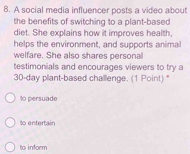 A social media influencer posts a video about
the benefits of switching to a plant-based
diet. She explains how it improves health,
helps the environment, and supports animal
welfare. She also shares personal
testimonials and encourages viewers to try a
30-day plant-based challenge. (1 Point) *
to persuade
to entertain
to inform