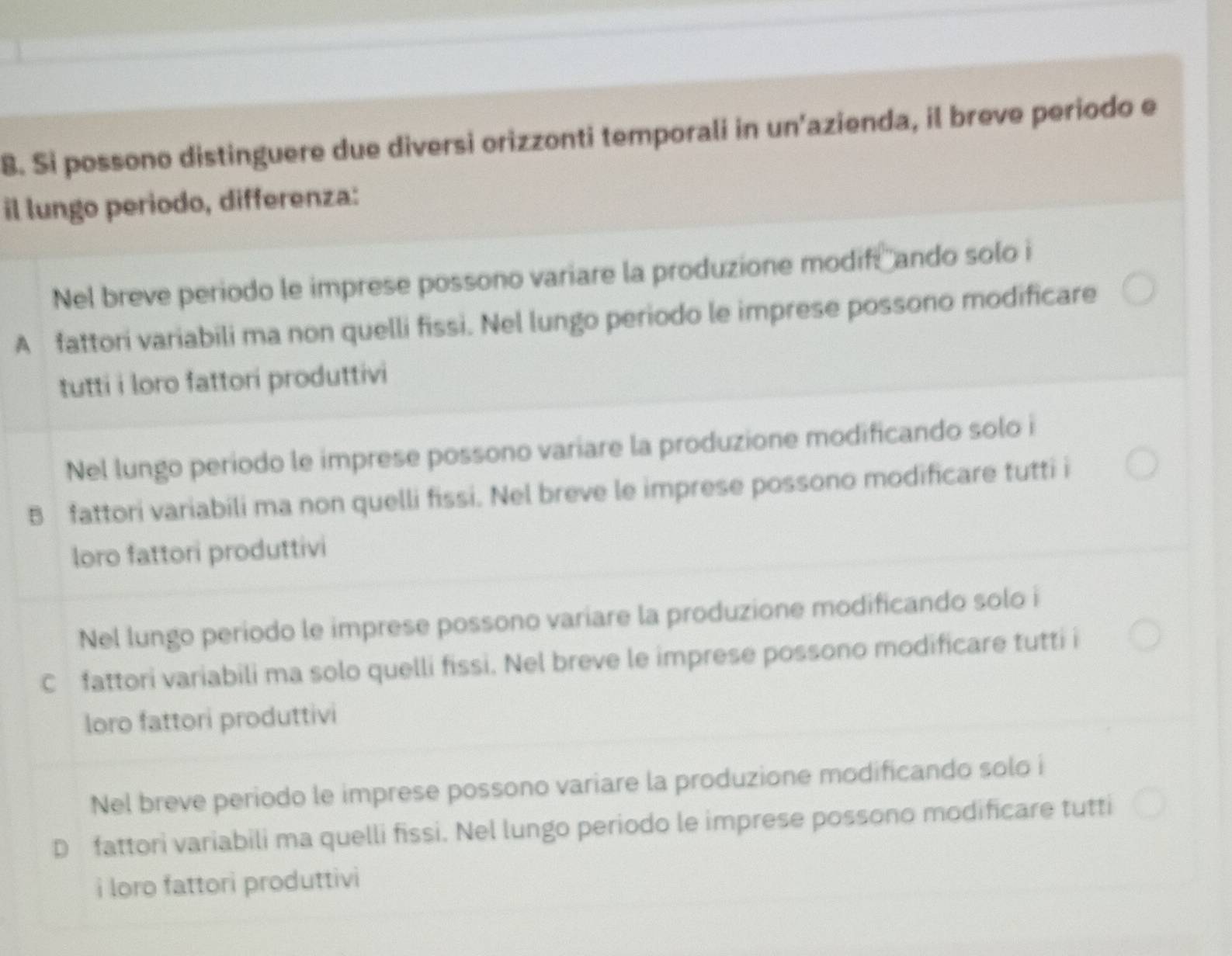 Si possono distinguere due diversi orizzonti temporali in un’azienda, il breve periodo e
il lungo periodo, differenza:
Nel breve periodo le imprese possono variare la produzione modifi ando solo i
A fattori variabili ma non quelli fissi. Nel lungo periodo le imprese possono modificare
tutti i loro fattori produttivi
Nel lungo periodo le imprese possono variare la produzione modificando solo i
B fattori variabili ma non quelli fissi. Nel breve le imprese possono modificare tutti i
loro fattori produttivi
Nel lungo periodo le imprese possono variare la produzione modificando solo i
C fattori variabili ma solo quelli fissi. Nel breve le imprese possono modificare tutti i
loro fattori produttivi
Nel breve periodo le imprese possono variare la produzione modificando solo i
D fattori variabili ma quelli fissi. Nel lungo periodo le imprese possono modificare tutti
i loro fattori produttivi