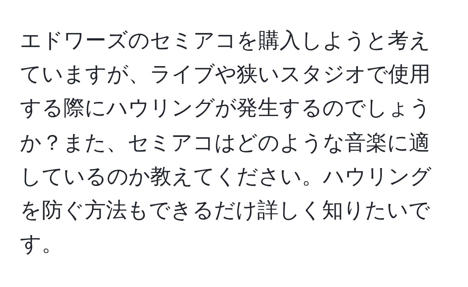 エドワーズのセミアコを購入しようと考えていますが、ライブや狭いスタジオで使用する際にハウリングが発生するのでしょうか？また、セミアコはどのような音楽に適しているのか教えてください。ハウリングを防ぐ方法もできるだけ詳しく知りたいです。