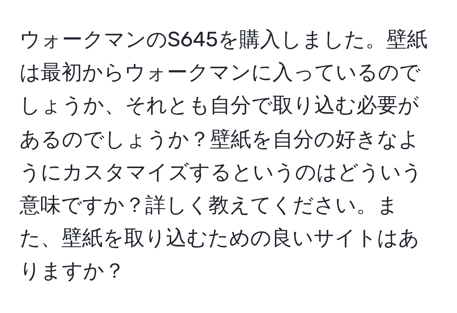 ウォークマンのS645を購入しました。壁紙は最初からウォークマンに入っているのでしょうか、それとも自分で取り込む必要があるのでしょうか？壁紙を自分の好きなようにカスタマイズするというのはどういう意味ですか？詳しく教えてください。また、壁紙を取り込むための良いサイトはありますか？