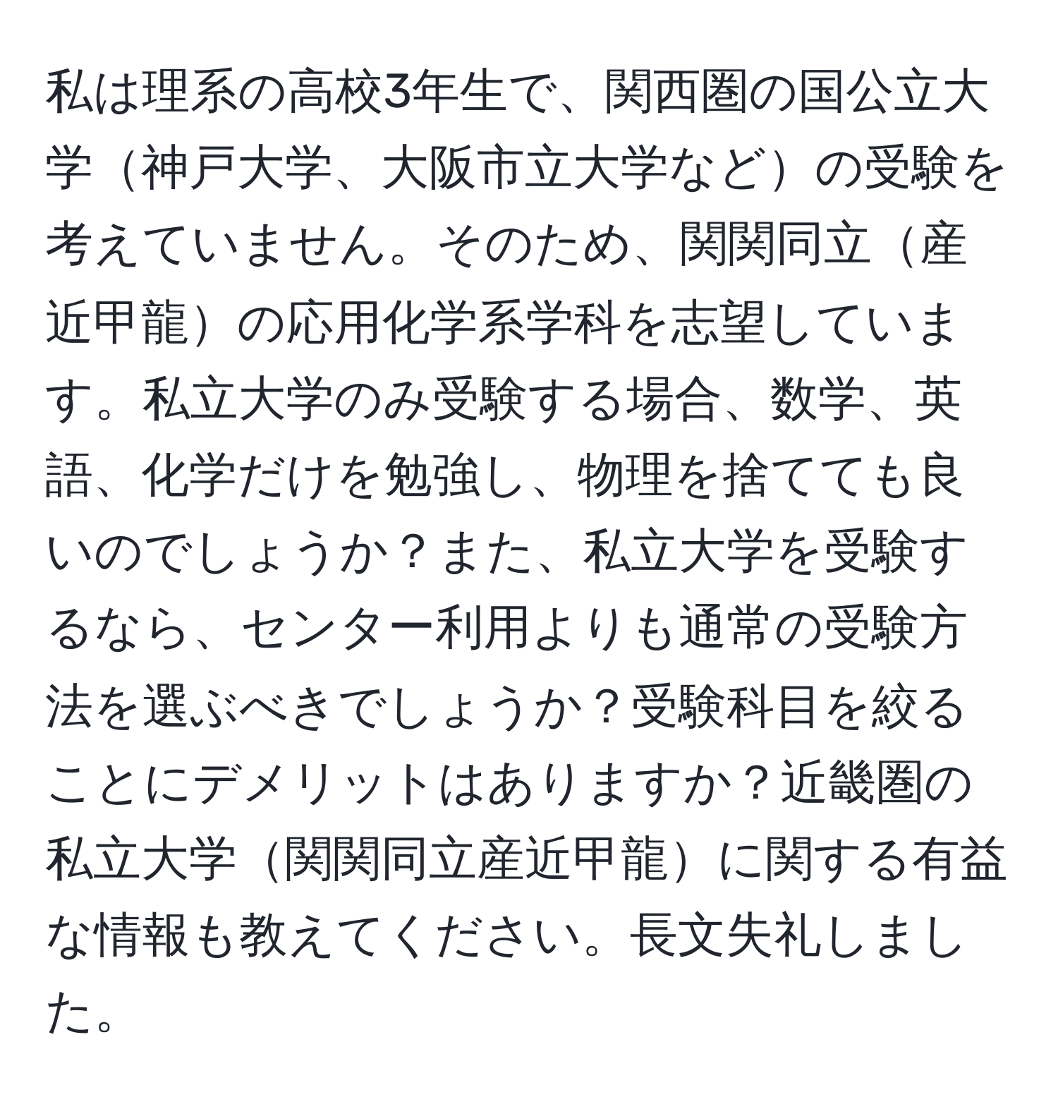 私は理系の高校3年生で、関西圏の国公立大学神戸大学、大阪市立大学などの受験を考えていません。そのため、関関同立産近甲龍の応用化学系学科を志望しています。私立大学のみ受験する場合、数学、英語、化学だけを勉強し、物理を捨てても良いのでしょうか？また、私立大学を受験するなら、センター利用よりも通常の受験方法を選ぶべきでしょうか？受験科目を絞ることにデメリットはありますか？近畿圏の私立大学関関同立産近甲龍に関する有益な情報も教えてください。長文失礼しました。