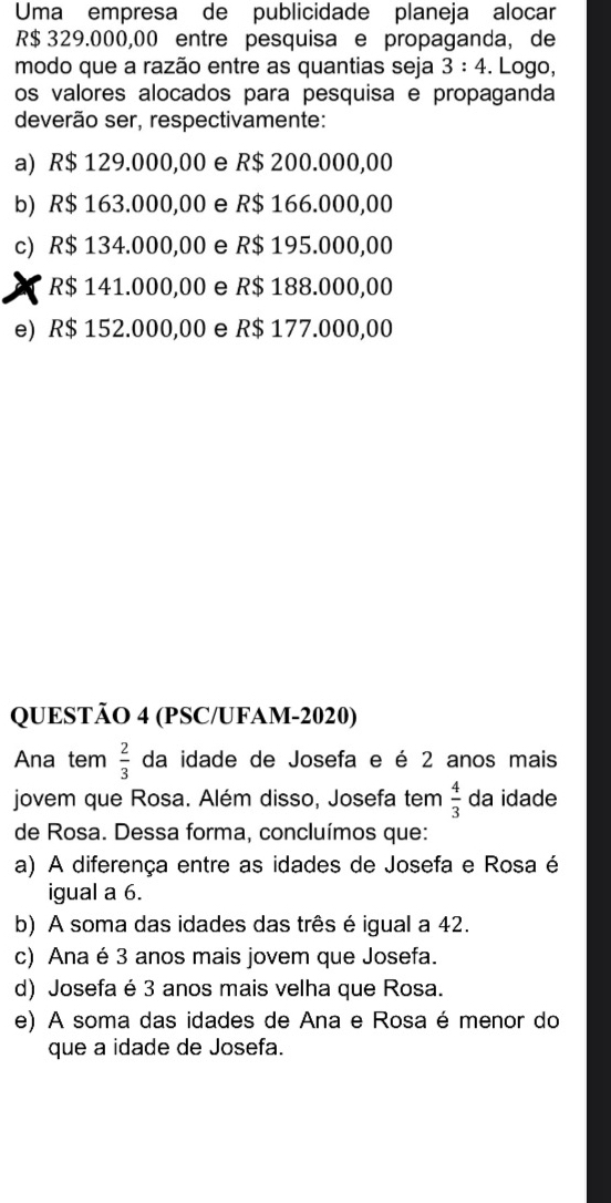 Uma empresa de publicidade planeja alocar
R$ 329.000,00 entre pesquisa e propaganda, de
modo que a razão entre as quantias seja 3:4. Logo,
os valores alocados para pesquisa e propaganda
deverão ser, respectivamente:
a) R$ 129.000,00 e R$ 200.000,00
b) R$ 163.000,00 e R$ 166.000,00
c) R$ 134.000,00 e R$ 195.000,00
R$ 141.000,00 e R$ 188.000,00
e) R$ 152.000,00 e R$ 177.000,00
QUESTÃO 4 (PSC/UFAM-2020)
Ana tem  2/3  da idade de Josefa e é 2 anos mais
jovem que Rosa. Além disso, Josefa tem  4/3  da idade
de Rosa. Dessa forma, concluímos que:
a) A diferença entre as idades de Josefa e Rosa é
igual a 6.
b) A soma das idades das três é igual a 42.
c) Ana é 3 anos mais jovem que Josefa.
d) Josefa é 3 anos mais velha que Rosa.
e) A soma das idades de Ana e Rosa é menor do
que a idade de Josefa.