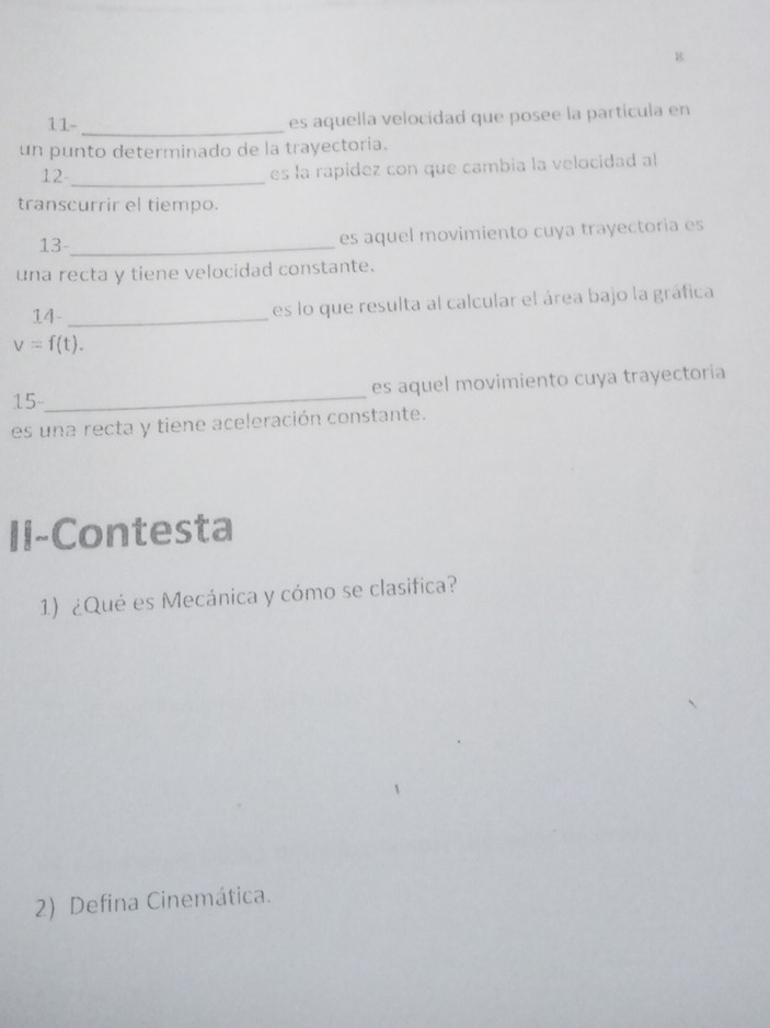 8 
11- 
_ 
es aquella velocidad que posee la partícula en 
un punto determinado de la trayectoria. 
12_ 
es la rapidez con que cambia la velocidad al 
transcurrir el tiempo. 
13-_ es aquel movimiento cuya trayectoria es 
una recta y tiene velocidad constante. 
14_ 
es lo que resulta al calcular el área bajo la gráfica
v=f(t). 
15_ es aquel movimiento cuya trayectoria 
es una recta y tiene aceleración constante. 
II-Contesta 
1) ¿Qué es Mecánica y cómo se clasifica? 
2) Defina Cinemática.