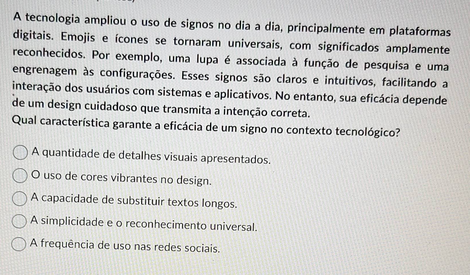 A tecnologia ampliou o uso de signos no dia a dia, principalmente em plataformas
digitais. Emojis e ícones se tornaram universais, com significados amplamente
reconhecidos. Por exemplo, uma lupa é associada à função de pesquisa e uma
engrenagem às configurações. Esses signos são claros e intuitivos, facilitando a
interação dos usuários com sistemas e aplicativos. No entanto, sua eficácia depende
de um design cuidadoso que transmita a intenção correta.
Qual característica garante a eficácia de um signo no contexto tecnológico?
A quantidade de detalhes visuais apresentados.
O uso de cores vibrantes no design.
A capacidade de substituir textos longos.
A simplicidade e o reconhecimento universal.
A frequência de uso nas redes sociais.