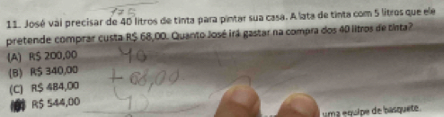 José vai precisar de 40 litros de tinta para pintar sua casa. A lata de tinta com 5 litros que ele
pretende comprar custa R$ 68,00. Quanto José irá gastar na compra dos 40 lltros de tinta?
(A) R$ 200,00
(B) R$ 340,00
(C) R$ 484,00
R$ 544,00
uma équipe de basquete