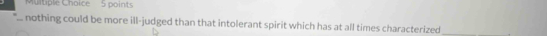 Muitiple Choice 5 points 
nothing could be more ill-judged than that intolerant spirit which has at all times characterized _.